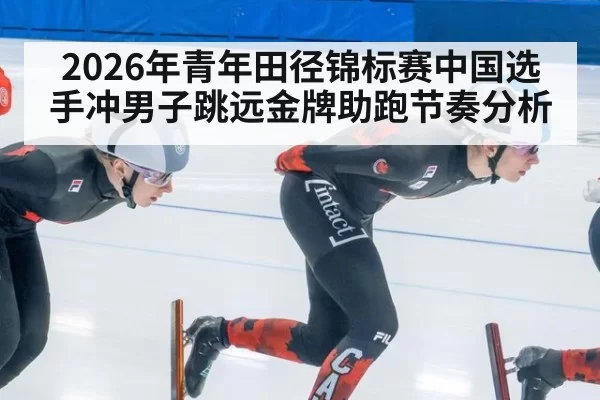 2026年青年田径锦标赛中国选手冲男子跳远金牌助跑节奏分析